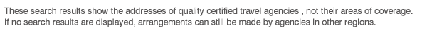 These search results show the addresses of quality certified travel agencies , not their areas of coverage. If no search results are displayed, arrangements can still be made by agencies in other regions.