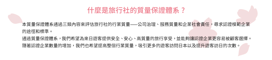什麼是旅行社的質量保證體系? 本質量保證體系通過三類內容來評估旅行社的行業質量⸺公司治理、服務質量和企業社會責任，尋求認證模範企業的途徑和標準。 通過質量保證體系，我們希望為來日遊客提供安全、安心、高質量的旅行享受，並能夠讓認證企業更容易被顧客選擇。 隨著認證企業數量的增加，我們也希望提高整個行業質量，吸引更多的遊客訪問日本以及提升遊客訪日的次數。